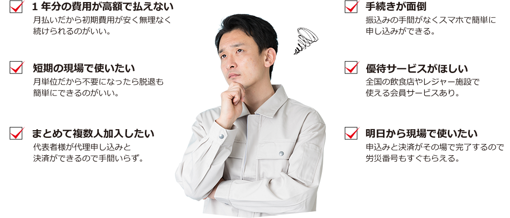 1年分の費用が高額で払えない 月払いだから初期費用が安く無理なく続けられるのがいい。 短期の現場で使いたい 月単位だから不要になったら脱退も簡単にできるのがいい。 まとめて複数人加入したい 代表者様が代理申し込みと決済ができるので手間いらず。 手続きが面倒 振込みの手間がなくスマホで簡単に申し込みができる。 優待サービスがほしい 全国の飲食店やレジャー施設で使える会員サービスあり。 明日から現場で使いたい 申込みと決済がその場で完了するので労災番号もすぐもらえる。