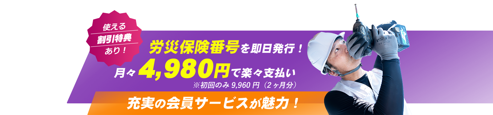 使える割引特典あり！ 労災保険番号を即日発行！ 月々4,980円で楽々支払い 充実の会員サービスが魅力！※初回のみ9,960円（2ヶ月分）
